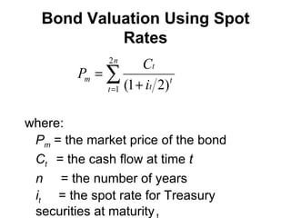 Bond Valuation Using Spot Rates where: P m   = the market price of the bond C t   = the cash flow at time  t n   = the number of years i t   = the spot rate for Treasury securities at maturity  t 