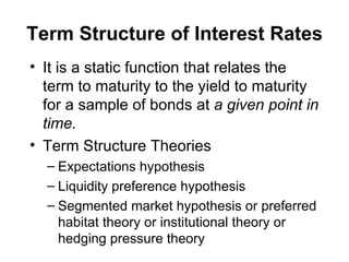 Term Structure of Interest Rates It is a static function that relates the term to maturity to the yield to maturity for a sample of bonds at  a given point in time. Term Structure Theories Expectations hypothesis Liquidity preference hypothesis Segmented market hypothesis or preferred habitat theory or institutional theory or hedging pressure theory 