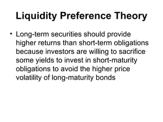 Liquidity Preference Theory Long-term securities should provide higher returns than short-term obligations because investors are willing to sacrifice some yields to invest in short-maturity obligations to avoid the higher price volatility of long-maturity bonds   