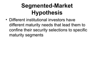 Segmented-Market Hypothesis Different institutional investors have different maturity needs that lead them to confine their security selections to specific maturity segments   