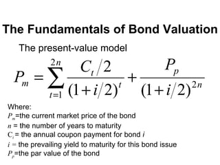 The Fundamentals of Bond Valuation The present-value model Where: P m =the current market price of the bond n  = the number of years to maturity C i   = the annual coupon payment for bond  i i =  the prevailing yield to maturity for this bond issue P p =the par value of the bond 
