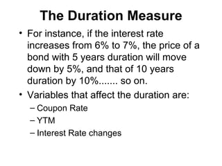 The Duration Measure For instance, if the interest rate increases from 6% to 7%, the price of a bond with 5 years duration will move down by 5%, and that of 10 years duration by 10%....... so on. Variables that affect the duration are: Coupon Rate YTM Interest Rate changes 