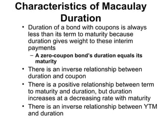 Characteristics of Macaulay Duration Duration of a bond with coupons is always less than its term to maturity because duration gives weight to these interim payments A zero-coupon bond’s duration equals its maturity There is an inverse relationship between duration and coupon There is a positive relationship between term to maturity and duration, but duration increases at a decreasing rate with maturity There is an inverse relationship between YTM and duration 