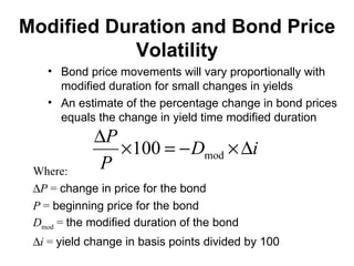 Modified Duration and Bond Price Volatility Bond price movements will vary proportionally with modified duration for small changes in yields An estimate of the percentage change in bond prices equals the change in yield time modified duration Where:  P  =  change in price for the bond P  =  beginning price for the bond D mod  =  the modified duration of the bond  i  =  yield change in basis points divided by 100 