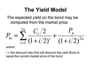The Yield Model The expected yield on the bond may be computed from the market price where: i  = the discount rate that will discount the cash flows to equal the current market price of the bond 