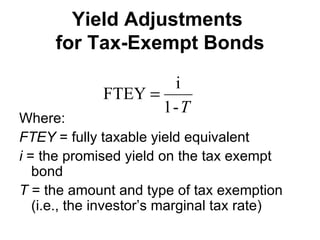Yield Adjustments  for Tax-Exempt Bonds Where: FTEY  = fully taxable yield equivalent i  = the promised yield on the tax exempt bond T  = the amount and type of tax exemption (i.e., the investor’s marginal tax rate) 
