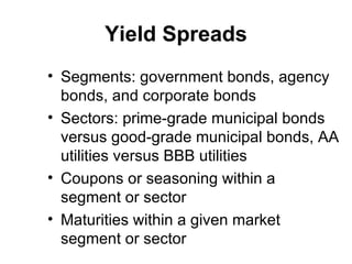 Yield Spreads Segments: government bonds, agency bonds, and corporate bonds Sectors: prime-grade municipal bonds versus good-grade municipal bonds, AA utilities versus BBB utilities Coupons or seasoning within a segment or sector Maturities within a given market segment or sector 