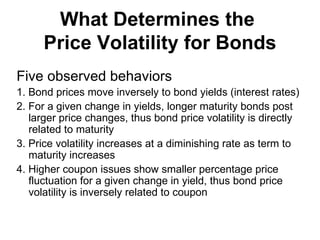 What Determines the  Price Volatility for Bonds Five observed behaviors 1. Bond prices move inversely to bond yields (interest rates) 2. For a given change in yields, longer maturity bonds post larger price changes, thus bond price volatility is directly related to maturity 3. Price volatility increases at a diminishing rate as term to maturity increases 4. Higher coupon issues show smaller percentage price fluctuation for a given change in yield, thus bond price volatility is inversely related to coupon 