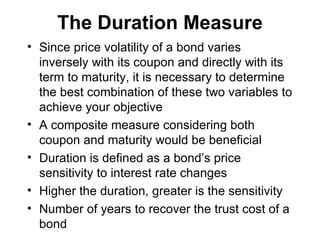 The Duration Measure Since price volatility of a bond varies inversely with its coupon and directly with its term to maturity, it is necessary to determine the best combination of these two variables to achieve your objective A composite measure considering both coupon and maturity would be beneficial Duration is defined as a bond’s price sensitivity to interest rate changes Higher the duration, greater is the sensitivity Number of years to recover the trust cost of a bond 