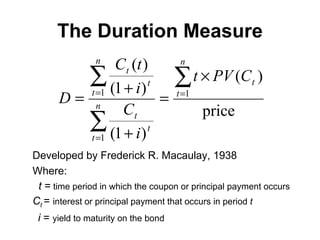 The Duration Measure Developed by Frederick R. Macaulay, 1938 Where: t  =  time period in which the coupon or principal payment occurs C t   =  interest or principal payment that occurs in period  t i  =  yield to maturity on the bond 
