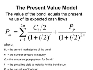 The Present Value Model The value of the bond  equals the present value of its expected cash flows where: P m  = the current market price of the bond n  = the number of years to maturity C i  = the annual coupon payment for Bond  I i  = the prevailing yield to maturity for this bond issue P p   = the par value of the bond 