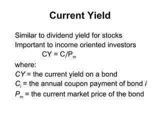 Current Yield Similar to dividend yield for stocks Important to income oriented investors CY = C i /P m   where:  CY  =  the current yield on a bond C i  =  the annual coupon payment of bond   i P m   =  the current market price of the bond 