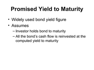 Promised Yield to Maturity Widely used bond yield figure Assumes Investor holds bond to maturity All the bond’s cash flow is reinvested at the computed yield to maturity 