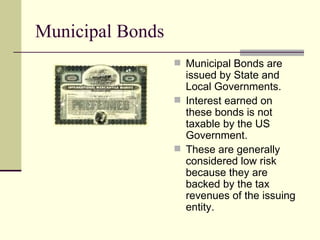 Municipal Bonds Municipal Bonds are issued by State and Local Governments. Interest earned on these bonds is not taxable by the US Government. These are generally considered low risk because they are backed by the tax revenues of the issuing entity. 
