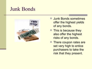 Junk Bonds Junk Bonds sometimes offer the highest yields of any bonds. This is because they also offer the highest risks of any bonds. There coupon rates are set very high to entice purchasers to take the risk that they present. 