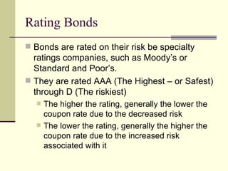 Rating Bonds Bonds are rated on their risk be specialty ratings companies, such as Moody’s or Standard and Poor’s. They are rated AAA (The Highest – or Safest) through D (The riskiest) The higher the rating, generally the lower the coupon rate due to the decreased risk The lower the rating, generally the higher the coupon rate due to the increased risk associated with it 