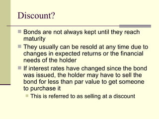 Discount? Bonds are not always kept until they reach maturity They usually can be resold at any time due to changes in expected returns or the financial needs of the holder If interest rates have changed since the bond was issued, the holder may have to sell the bond for less than par value to get someone to purchase it This is referred to as selling at a discount 