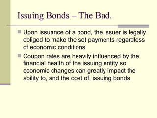 Issuing Bonds – The Bad. Upon issuance of a bond, the issuer is legally obliged to make the set payments regardless of economic conditions Coupon rates are heavily influenced by the financial health of the issuing entity so economic changes can greatly impact the ability to, and the cost of, issuing bonds 