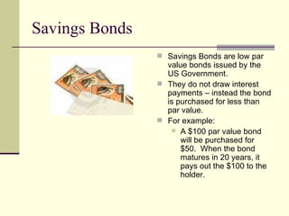 Savings Bonds Savings Bonds are low par value bonds issued by the US Government. They do not draw interest payments – instead the bond is purchased for less than par value. For example: A $100 par value bond will be purchased for $50.  When the bond matures in 20 years, it pays out the $100 to the holder. 