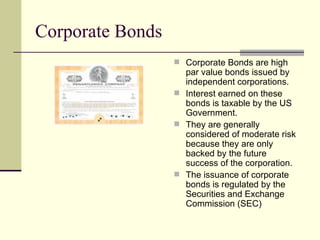Corporate Bonds Corporate Bonds are high par value bonds issued by independent corporations. Interest earned on these bonds is taxable by the US Government. They are generally considered of moderate risk because they are only backed by the future success of the corporation. The issuance of corporate bonds is regulated by the Securities and Exchange Commission (SEC) 