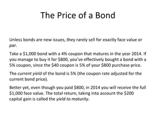 The Price of a Bond
Unless bonds are new issues, they rarely sell for exactly face value or
par.
Take a $1,000 bond with a 4% coupon that matures in the year 2014. If
you manage to buy it for $800, you’ve effectively bought a bond with a
5% coupon, since the $40 coupon is 5% of your $800 purchase price.
The current yield of the bond is 5% (the coupon rate adjusted for the
current bond price).
Better yet, even though you paid $800, in 2014 you will receive the full
$1,000 face value. The total return, taking into account the $200
capital gain is called the yield to maturity.
 