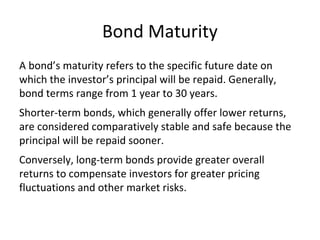 Bond Maturity
A bond’s maturity refers to the specific future date on
which the investor’s principal will be repaid. Generally,
bond terms range from 1 year to 30 years.
Shorter-term bonds, which generally offer lower returns,
are considered comparatively stable and safe because the
principal will be repaid sooner.
Conversely, long-term bonds provide greater overall
returns to compensate investors for greater pricing
fluctuations and other market risks.
 