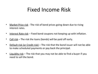 Fixed Income Risk
• Market Price risk - The risk of bond prices going down due to rising
interest rates.
• Interest Rate risk – Fixed bond coupons not keeping up with inflation.
• Call risk – The risk the loans (bonds) will be paid off early.
• Default risk (or Credit risk) – The risk that the bond issuer will not be able
to make scheduled payments or pay back the principal.
• Liquidity risk – The risk that you may not be able to find a buyer if you
need to sell the bond.
 