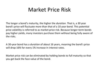 Market Price Risk
The longer a bond’s maturity, the higher the duration. That is, a 30 year
bond’s price will fluctuate more than that of a 10 year bond. This potential
price volatility is referred to as market price risk. Because longer-term bonds
pay higher yields, many investors purchase them without being fully aware of
the risks.
A 30-year bond has a duration of about 16 years, meaning the bond’s price
will drop 16% for every 1% increase in interest rates.
Market price risk can be eliminated by holding bonds to full maturity so that
you get back the face value of the bond.
 