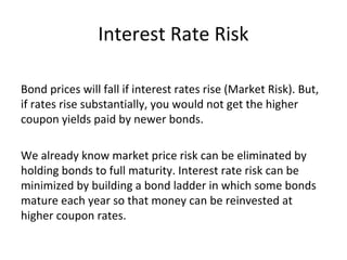 Interest Rate Risk
Bond prices will fall if interest rates rise (Market Risk). But,
if rates rise substantially, you would not get the higher
coupon yields paid by newer bonds.
We already know market price risk can be eliminated by
holding bonds to full maturity. Interest rate risk can be
minimized by building a bond ladder in which some bonds
mature each year so that money can be reinvested at
higher coupon rates.
 