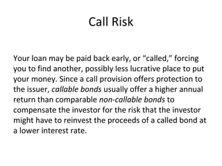 Call Risk
Your loan may be paid back early, or “called,” forcing
you to find another, possibly less lucrative place to put
your money. Since a call provision offers protection to
the issuer, callable bonds usually offer a higher annual
return than comparable non-callable bonds to
compensate the investor for the risk that the investor
might have to reinvest the proceeds of a called bond at
a lower interest rate.
 