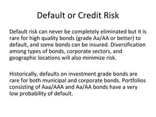 Default or Credit Risk
Default risk can never be completely eliminated but it is
rare for high quality bonds (grade Aa/AA or better) to
default, and some bonds can be insured. Diversification
among types of bonds, corporate sectors, and
geographic locations will also minimize risk.
Historically, defaults on investment grade bonds are
rare for both municipal and corporate bonds. Portfolios
consisting of Aaa/AAA and Aa/AA bonds have a very
low probability of default.
 