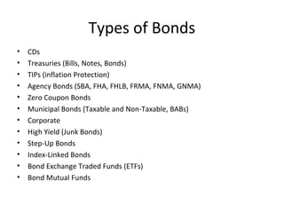 Types of Bonds
• CDs
• Treasuries (Bills, Notes, Bonds)
• TIPs (inflation Protection)
• Agency Bonds (SBA, FHA, FHLB, FRMA, FNMA, GNMA)
• Zero Coupon Bonds
• Municipal Bonds (Taxable and Non-Taxable, BABs)
• Corporate
• High Yield (Junk Bonds)
• Step-Up Bonds
• Index-Linked Bonds
• Bond Exchange Traded Funds (ETFs)
• Bond Mutual Funds
 