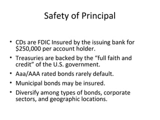 Safety of Principal
• CDs are FDIC Insured by the issuing bank for
$250,000 per account holder.
• Treasuries are backed by the “full faith and
credit” of the U.S. government.
• Aaa/AAA rated bonds rarely default.
• Municipal bonds may be insured.
• Diversify among types of bonds, corporate
sectors, and geographic locations.
 