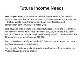 Future Income Needs
Zero coupon bonds – Zero coupon bonds have no “coupon,” or periodic
interest payments. Instead, the investor receives one payment—at maturity
—that is equal to the principal invested plus the interest earned,
compounded semiannually, at a stated yield.
Zero coupon bonds are sold at a substantial discount from the face amount.
For example, a bond with a face amount of $20,000, maturing in 20 years
with a 5.5% coupon, may be purchased for roughly $6,757. At the end of the
20 years, the investor will receive $20,000.
Zero coupon bonds are issued by the U.S. Treasury, corporations, and state
and local government jurisdictions.
Uses include: Retirement planning, education funding, gifting, avoiding the
“Kiddie” tax, and principal erosion.
 