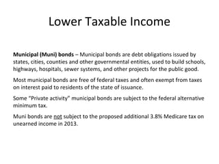 Lower Taxable Income
Municipal (Muni) bonds – Municipal bonds are debt obligations issued by
states, cities, counties and other governmental entities, used to build schools,
highways, hospitals, sewer systems, and other projects for the public good.
Most municipal bonds are free of federal taxes and often exempt from taxes
on interest paid to residents of the state of issuance.
Some “Private activity” municipal bonds are subject to the federal alternative
minimum tax.
Muni bonds are not subject to the proposed additional 3.8% Medicare tax on
unearned income in 2013.
 