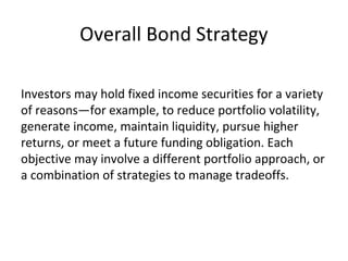 Overall Bond Strategy
Investors may hold fixed income securities for a variety
of reasons—for example, to reduce portfolio volatility,
generate income, maintain liquidity, pursue higher
returns, or meet a future funding obligation. Each
objective may involve a different portfolio approach, or
a combination of strategies to manage tradeoffs.
 