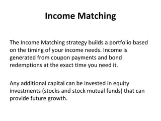 Income Matching
The Income Matching strategy builds a portfolio based
on the timing of your income needs. Income is
generated from coupon payments and bond
redemptions at the exact time you need it.
Any additional capital can be invested in equity
investments (stocks and stock mutual funds) that can
provide future growth.
 