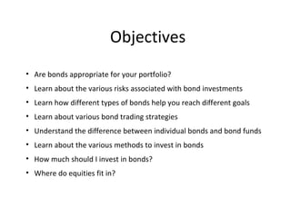 Objectives
• Are bonds appropriate for your portfolio?
• Learn about the various risks associated with bond investments
• Learn how different types of bonds help you reach different goals
• Learn about various bond trading strategies
• Understand the difference between individual bonds and bond funds
• Learn about the various methods to invest in bonds
• How much should I invest in bonds?
• Where do equities fit in?
 