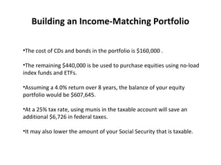 Building an Income-Matching Portfolio
•The cost of CDs and bonds in the portfolio is $160,000 .
•The remaining $440,000 is be used to purchase equities using no-load
index funds and ETFs.
•Assuming a 4.0% return over 8 years, the balance of your equity
portfolio would be $607,645.
•At a 25% tax rate, using munis in the taxable account will save an
additional $6,726 in federal taxes.
•It may also lower the amount of your Social Security that is taxable.
 