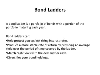 Bond Ladders
A bond ladder is a portfolio of bonds with a portion of the
portfolio maturing each year.
Bond ladders can:
•Help protect you against rising interest rates.
•Produce a more stable rate of return by providing an average
yield over the period of time covered by the ladder.
•Match cash flows with the demand for cash.
•Diversifies your bond holdings.
 
