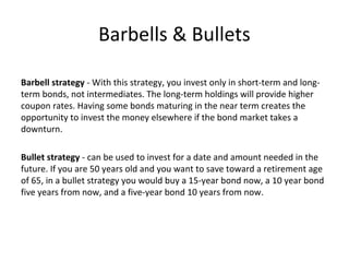 Barbells & Bullets
Barbell strategy - With this strategy, you invest only in short-term and long-
term bonds, not intermediates. The long-term holdings will provide higher
coupon rates. Having some bonds maturing in the near term creates the
opportunity to invest the money elsewhere if the bond market takes a
downturn.
Bullet strategy - can be used to invest for a date and amount needed in the
future. If you are 50 years old and you want to save toward a retirement age
of 65, in a bullet strategy you would buy a 15-year bond now, a 10 year bond
five years from now, and a five-year bond 10 years from now.
 