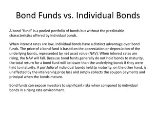 Bond Funds vs. Individual Bonds
A bond “fund” is a pooled portfolio of bonds but without the predictable
characteristics offered by individual bonds.
When interest rates are low, individual bonds have a distinct advantage over bond
funds. The price of a bond fund is based on the appreciation or depreciation of the
underlying bonds, represented by net asset value (NAV). When interest rates are
rising, the NAV will fall. Because bond funds generally do not hold bonds to maturity,
the total return for a bond fund will be lower than the underlying bonds if they were
held to maturity. A portfolio of individual bonds held to maturity, on the other hand, is
unaffected by the intervening price loss and simply collects the coupon payments and
principal when the bonds mature.
Bond funds can expose investors to significant risks when compared to individual
bonds in a rising rate environment.
 