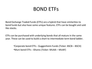 BOND ETFs
Bond Exchange Traded Funds (ETFs) are a hybrid that have similarities to
bond funds but also have some unique features. ETFs can be bought and sold
like stocks.
ETFs can be purchased with underlying bonds that all mature in the same
year. These can be used to build a short to intermediate term bond ladder.
•Corporate bond ETFs - Guggenheim Funds (Ticker: BSCB – BSCH)
•Muni bond ETFs - iShares (Ticker: MUAA – MUAF)
 