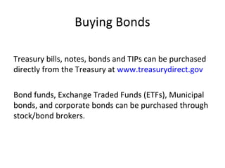 Buying Bonds
Treasury bills, notes, bonds and TIPs can be purchased
directly from the Treasury at www.treasurydirect.gov
Bond funds, Exchange Traded Funds (ETFs), Municipal
bonds, and corporate bonds can be purchased through
stock/bond brokers.
 