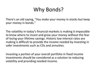 Why Bonds?
There's an old saying, "You make your money in stocks but keep
your money in bonds."
The volatility in today’s financial markets is making it impossible
to know where to invest and grow your money without the fear
of losing your lifetime savings. Historic low interest rates are
making is difficult to provide the income needed by investing in
safer investments such as CDs and annuities.
Investing a portion of your overall portfolio in fixed income
investments should be considered as a solution to reducing
volatility and providing needed income.
 