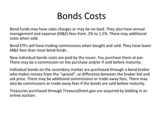 Bonds Costs
Bond funds may have sales charges or may be no-load. They also have annual
management and expense (M&E) fees from .2% to 1.5%. There may additional
costs when sold.
Bond ETFs will have trading commissions when bought and sold. They have lower
M&E fees than most bond funds.
New individual bonds costs are paid by the issuer. You purchase them at par.
There may be a commission on the purchase and/or if sold before maturity.
Individual bonds on the secondary market are purchased through a bond broker
who makes money from the “spread”, or difference between the broker bid and
ask price. There may be additional commissions or trade-away fees. There may
also be commissions or trade-away fees if the bonds are sold before maturity.
Treasuries purchased through TreasuryDirect.gov are acquired by bidding in an
online auction.
 