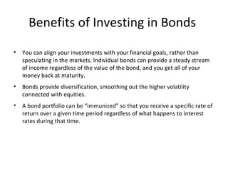 Benefits of Investing in Bonds
• You can align your investments with your financial goals, rather than
speculating in the markets. Individual bonds can provide a steady stream
of income regardless of the value of the bond, and you get all of your
money back at maturity.
• Bonds provide diversification, smoothing out the higher volatility
connected with equities.
• A bond portfolio can be “immunized” so that you receive a specific rate of
return over a given time period regardless of what happens to interest
rates during that time.
 