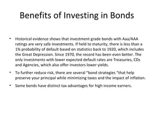 Benefits of Investing in Bonds
• Historical evidence shows that investment grade bonds with Aaa/AAA
ratings are very safe investments. If held to maturity, there is less than a
1% probability of default based on statistics back to 1920, which includes
the Great Depression. Since 1970, the record has been even better. The
only investments with lower expected default rates are Treasuries, CDs
and Agencies, which also offer investors lower yields.
• To further reduce risk, there are several “bond strategies “that help
preserve your principal while minimizing taxes and the impact of inflation.
• Some bonds have distinct tax advantages for high income earners.
 