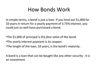How Bonds Work
In simple terms, a bond is just a loan. If you lend out $1,000 for
10 years in return for a yearly payment of 3.75% interest, you
could just as well have purchased a bond.
•The $1,000 of principal is the face value of the bond.
•The yearly interest payment is its coupon.
•The length of the loan, 10 years, is the bond’s maturity.
A bond is a loan that can be bought like any other security - it is
an investment.
 
