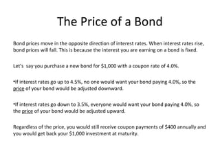 The Price of a Bond
Bond prices move in the opposite direction of interest rates. When interest rates rise,
bond prices will fall. This is because the interest you are earning on a bond is fixed.
Let’s say you purchase a new bond for $1,000 with a coupon rate of 4.0%.
•If interest rates go up to 4.5%, no one would want your bond paying 4.0%, so the
price of your bond would be adjusted downward.
•If interest rates go down to 3.5%, everyone would want your bond paying 4.0%, so
the price of your bond would be adjusted upward.
Regardless of the price, you would still receive coupon payments of $400 annually and
you would get back your $1,000 investment at maturity.
 
